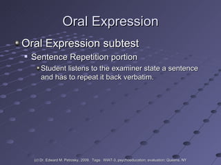 Oral Expression Oral Expression subtest Sentence Repetition portion  Student listens to the examiner state a sentence and has to repeat it back verbatim. (c) Dr. Edward M. Petrosky, 2009.  Tags:  WIAT-3, psychoeducation; evaluation; Queens, NY 