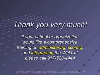 Thank you very much! If your school or organization would like a comprehensive training on  administering ,  scoring , and  interpreting  the WIAT-III please call 917-520-4444 (c) Dr. Edward M. Petrosky, 2009.  Tags:  WIAT-3, psychoeducation; evaluation; Queens, NY 