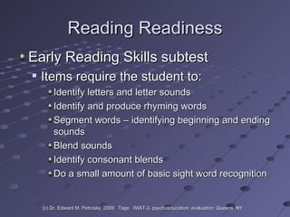 Reading Readiness Early Reading Skills subtest  Items require the student to: Identify letters and letter sounds Identify and produce rhyming words Segment words – identifying beginning and ending sounds Blend sounds Identify consonant blends Do a small amount of basic sight word recognition (c) Dr. Edward M. Petrosky, 2009.  Tags:  WIAT-3, psychoeducation; evaluation; Queens, NY 