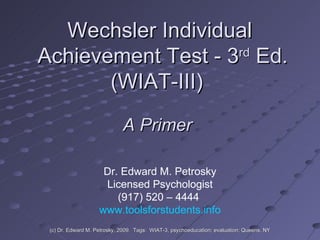 Wechsler Individual  Achievement Test - 3 rd  Ed. (WIAT-III)  Dr. Edward M. Petrosky Licensed Psychologist (917) 520 – 4444  www.toolsforstudents.info A Primer (c) Dr. Edward M. Petrosky, 2009.  Tags:  WIAT-3, psychoeducation; evaluation; Queens, NY 