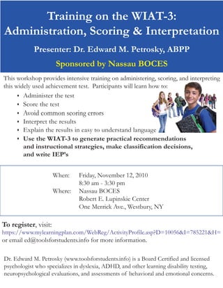 Training on the WIAT-3:
Administration, Scoring & Interpretation
            Presenter: Dr. Edward M. Petrosky, ABPP
                       Sponsored by Nassau BOCES
This workshop provides intensive training on administering, scoring, and interpreting
this widely used achievement test. Participants will learn how to:
       Administer the test

       Score the test


        Avoid common scoring errors
        Interpret the results
        Explain the results in easy to understand language
        Use the WIAT-3 to generate practical recommendations
         and instructional strategies, make classification decisions,
         and write IEP’s


                      When:    Friday, November 12, 2010
                               8:30 am - 3:30 pm
                      Where:   Nassau BOCES
                               Robert E. Lupinskie Center
                               One Merrick Ave., Westbury, NY

To register, visit:
https://www.mylearningplan.com/WebReg/ActivityProfile.asp?D=10056&I=785221&H=
or email ed@toolsforstudents.info for more information.

Dr. Edward M. Petrosky (www.toolsforstudents.info) is a Board Certified and licensed
psychologist who specializes in dyslexia, ADHD, and other learning disability testing,
neuropsychological evaluations, and assessments of behavioral and emotional concerns.
 