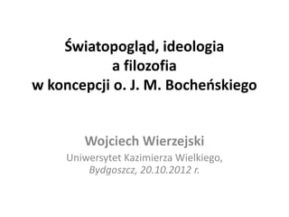 Światopogląd, ideologia
            a filozofia
w koncepcji o. J. M. Bocheoskiego


        Wojciech Wierzejski
     Uniwersytet Kazimierza Wielkiego,
         Bydgoszcz, 20.10.2012 r.
 