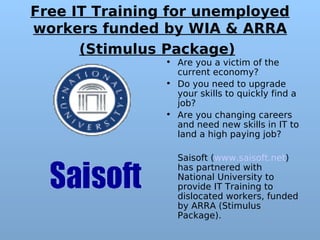Free IT Training for unemployed
workers funded by WIA & ARRA
      (Stimulus Package)
                • Are you a victim of the
                  current economy?
                • Do you need to upgrade
                  your skills to quickly find a
                  job?
                • Are you changing careers
                  and need new skills in IT to
                  land a high paying job?

                  Saisoft (www.saisoft.net)
                  has partnered with
                  National University to
                  provide IT Training to
                  dislocated workers, funded
                  by ARRA (Stimulus
                  Package). 
 