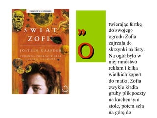 „ O twierając furtkę do swojego ogrodu Zofia zajrzała do skrzynki na listy. Na ogół było w niej mnóstwo reklam i kilka wielkich kopert do matki. Zofia zwykle kładła gruby plik poczty na kuchennym stole, potem szła na górę do 