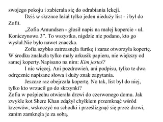 swojego pokoju i zabierała się do odrabiania lekcji. Dziś w skrznce leżał tylko jeden nieduży list - i był do Zofii. „ Zofia Amundsen - głosił napis na małej kopercie - ul. Koniczynowa 3”. To wszystko, nigdzie nie podano, kto go wysłał.Nie było nawet znaczka. Zofia szybko zatrzasnęła furtkę i zaraz otworzyła kopertę. W środku znalazła tylko mały arkusik papieru, nie większy od samej koperty.Napisano na nim:  Kim jesteś? I nic więcej. Ani pozdrowień, ani podpisu, tylko te dwa odręcznie napisane słowa i duży znak zapytania. Jeszcze raz obejrzała kopertę. No tak, list był do niej, tylko kto wrzucił go do skrzynki? Zofia w pośpiechu otwierała drzwi do czerwonego domu. Jak zwykle kot Shere Khan zdążył chyłkiem przemknąć wśród krzewów, wskoczyć na schodki i prześlizgnąć się przez drzwi, zanim zamknęła je za sobą. 