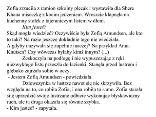 Zofia zrzuciła z ramion szkolny plecak i wystawiła dla Shere Khana miseczkę z kocim jedzeniem. Wreszcie klapnęła na kuchenny stołek z tajemniczym listem w dłoni. Kim jesteś? Skąd mogła wiedzieć? Oczywiście była Zofią Amundsen, ale kto to taki? Na razie jeszcze dokładnie tego nie wiedziała. A gdyby nazywała się zupełnie inaczej? Na przykład Anna Knutsen? Czy wówczas byłaby kimś innym? (...) Zeskoczyła na podłogę i nie wypuszczając z ręki niezwykłego listu przeszła do łazienki. Stanęła przed lustrem i głęboko zajrzała sobie w oczy. - Jestem Zofią Amundsen - powiedziała. Dziewczynka w lustrze nawet się nie skrzywiła. Bez względu na to, co robiła Zofia, i ona robiła to samo. Zofia starała siię uprzedzić swoje lustrzane odbicie wykonując błyskawiczny ruch, ale ta druga okazała się równie szybka.  - Kim jesteś? - zapytała. 