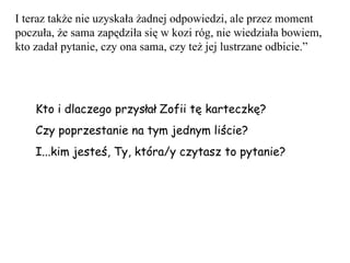 I teraz także nie uzyskała żadnej odpowiedzi, ale przez moment poczuła, że sama zapędziła się w kozi róg, nie wiedziała bowiem, kto zadał pytanie, czy ona sama, czy też jej lustrzane odbicie.” Kto i dlaczego przysłał Zofii tę karteczkę? Czy poprzestanie na tym jednym liście? I...kim jesteś, Ty, która/y czytasz to pytanie? 