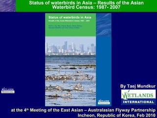 Status of waterbirds in Asia – Results of the Asian Waterbird Census: 1987- 2007 By Taej Mundkur at the 4 th  Meeting of the East Asian – Australasian Flyway Partnership Incheon, Republic of Korea, Feb 2010 