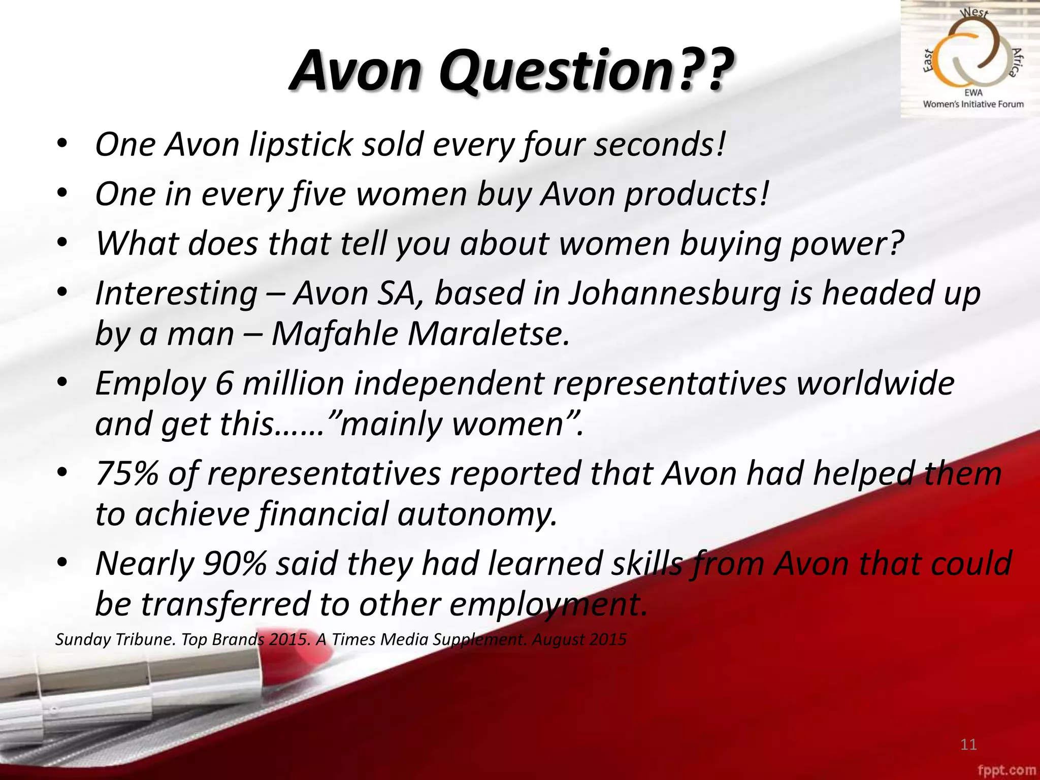 • One Avon lipstick sold every four seconds!
• One in every five women buy Avon products!
• What does that tell you about women buying power?
• Interesting – Avon SA, based in Johannesburg is headed up
by a man – Mafahle Maraletse.
• Employ 6 million independent representatives worldwide
and get this……”mainly women”.
• 75% of representatives reported that Avon had helped them
to achieve financial autonomy.
• Nearly 90% said they had learned skills from Avon that could
be transferred to other employment.
Sunday Tribune. Top Brands 2015. A Times Media Supplement. August 2015
11
Avon Question??
 