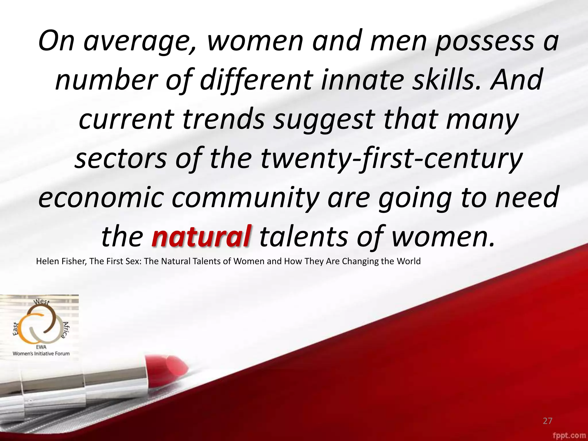 27
On average, women and men possess a
number of different innate skills. And
current trends suggest that many
sectors of the twenty-first-century
economic community are going to need
the natural talents of women.
Helen Fisher, The First Sex: The Natural Talents of Women and How They Are Changing the World
 