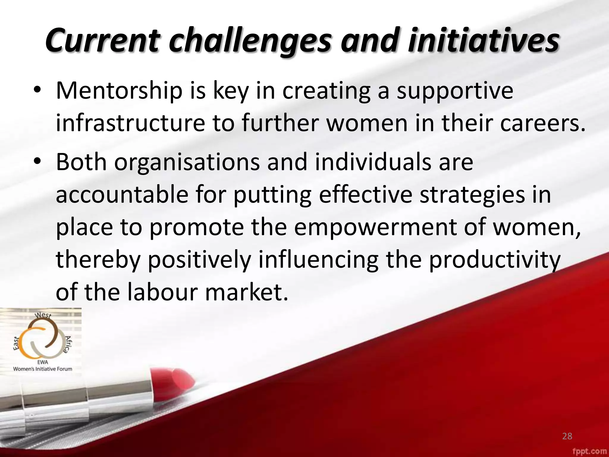 • Mentorship is key in creating a supportive
infrastructure to further women in their careers.
• Both organisations and individuals are
accountable for putting effective strategies in
place to promote the empowerment of women,
thereby positively influencing the productivity
of the labour market.
28
Current challenges and initiatives
 