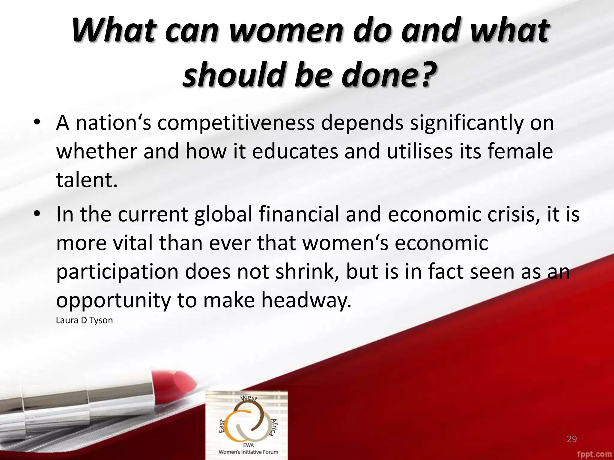 What can women do and what
should be done?
• A nation‘s competitiveness depends significantly on
whether and how it educates and utilises its female
talent.
• In the current global financial and economic crisis, it is
more vital than ever that women‘s economic
participation does not shrink, but is in fact seen as an
opportunity to make headway.
Laura D Tyson
29
 