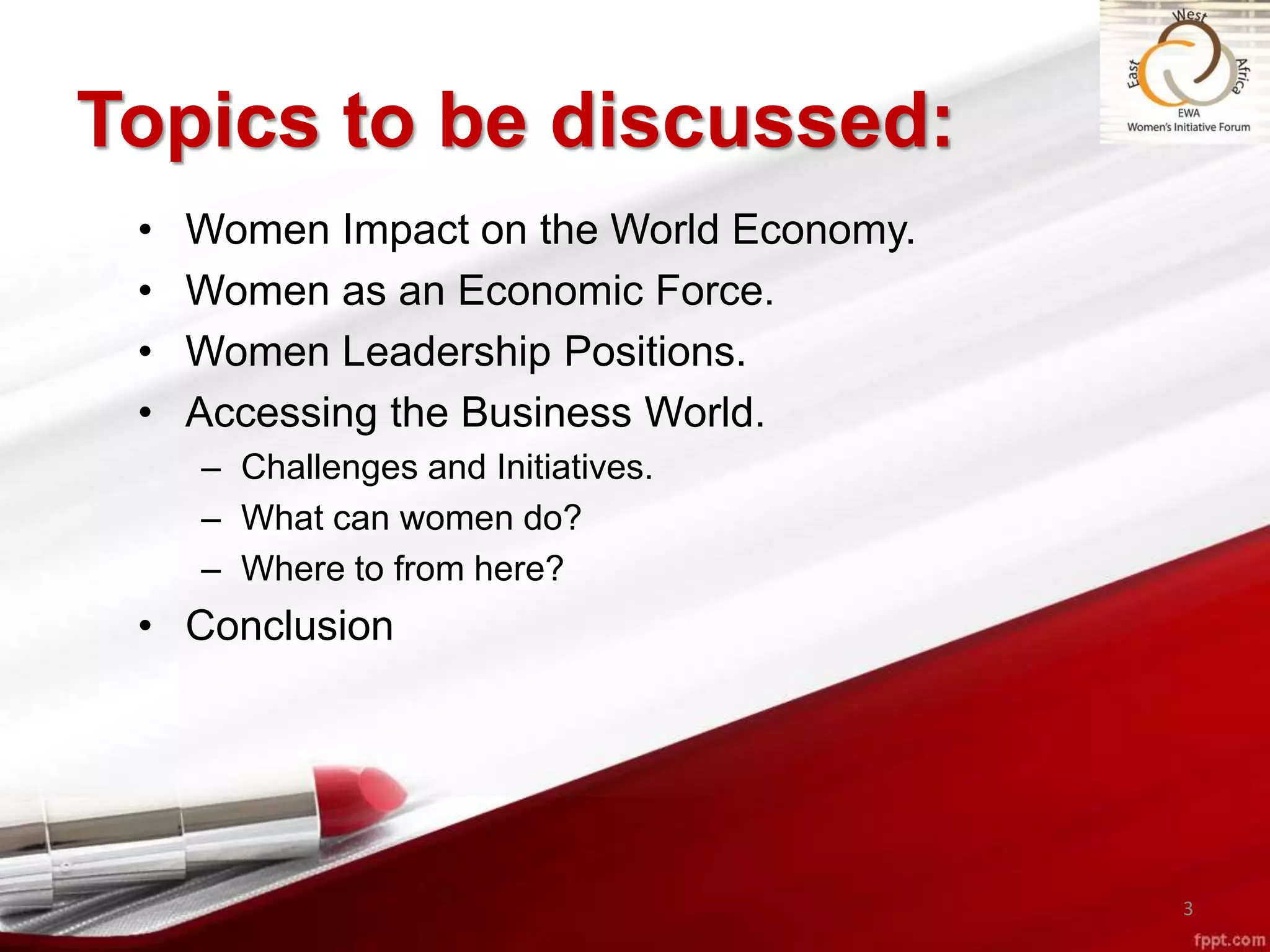 Topics to be discussed:
• Women Impact on the World Economy.
• Women as an Economic Force.
• Women Leadership Positions.
• Accessing the Business World.
– Challenges and Initiatives.
– What can women do?
– Where to from here?
• Conclusion
3
 
