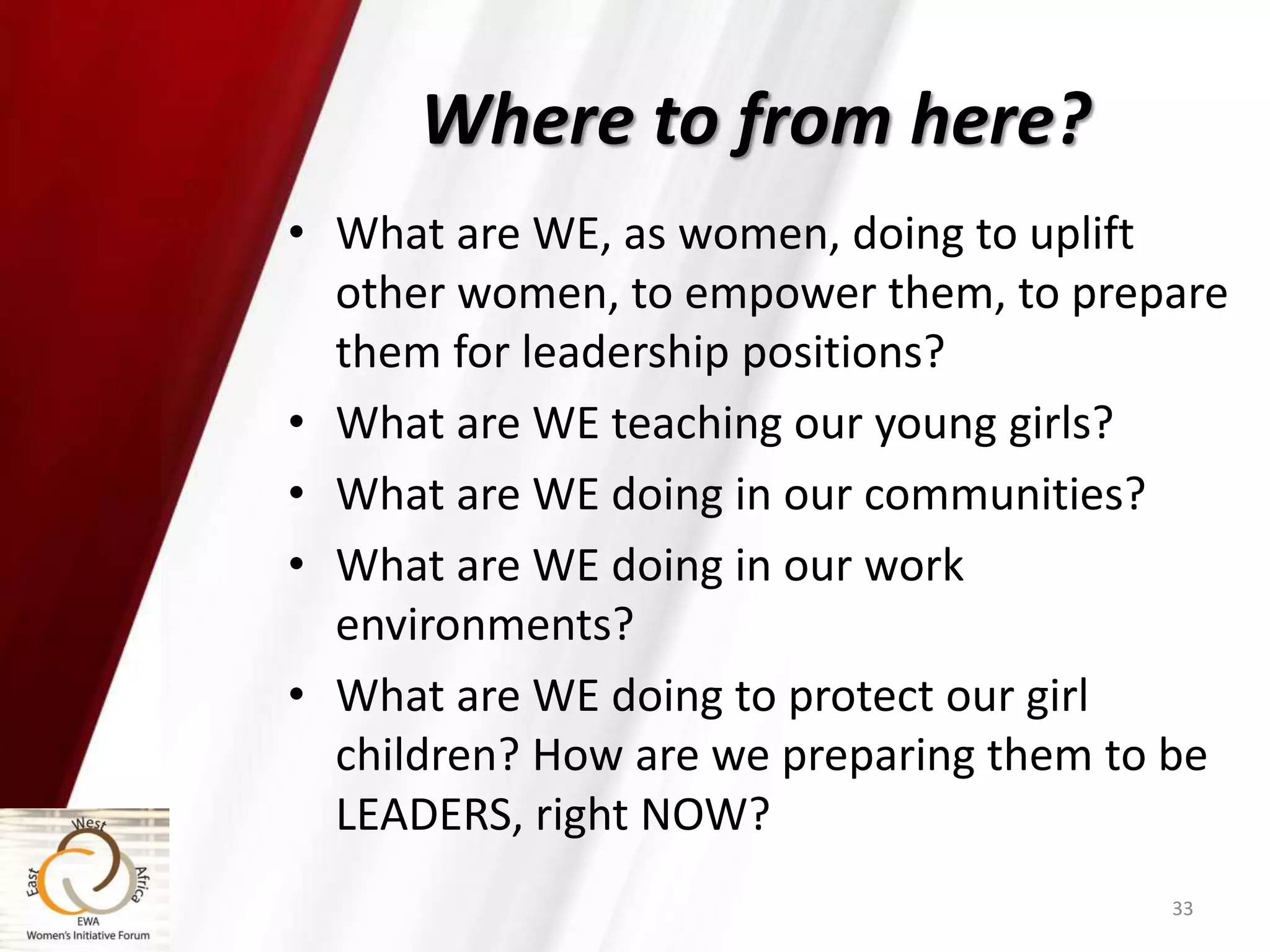 Where to from here?
• What are WE, as women, doing to uplift
other women, to empower them, to prepare
them for leadership positions?
• What are WE teaching our young girls?
• What are WE doing in our communities?
• What are WE doing in our work
environments?
• What are WE doing to protect our girl
children? How are we preparing them to be
LEADERS, right NOW?
33
 