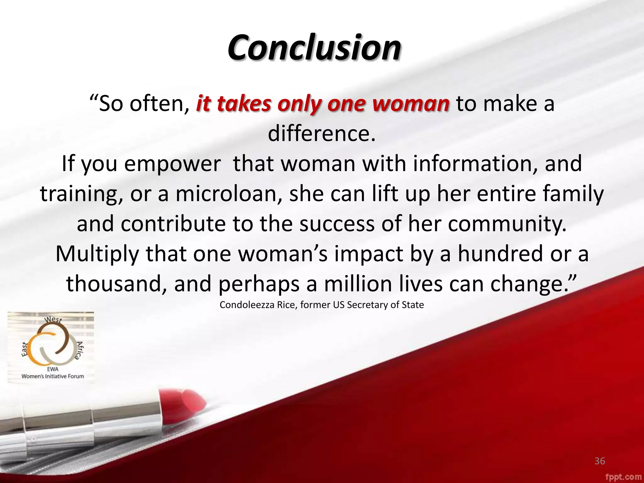 Conclusion
36
“So often, it takes only one woman to make a
difference.
If you empower that woman with information, and
training, or a microloan, she can lift up her entire family
and contribute to the success of her community.
Multiply that one woman’s impact by a hundred or a
thousand, and perhaps a million lives can change.”
Condoleezza Rice, former US Secretary of State
 