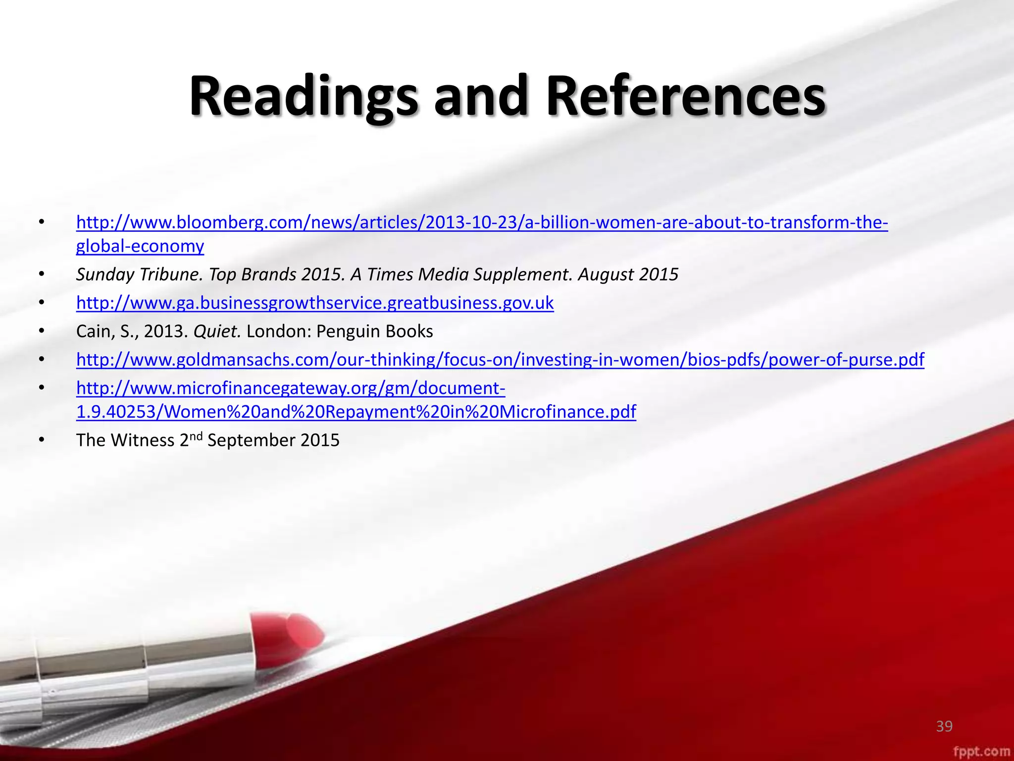 Readings and References
• http://www.bloomberg.com/news/articles/2013-10-23/a-billion-women-are-about-to-transform-the-
global-economy
• Sunday Tribune. Top Brands 2015. A Times Media Supplement. August 2015
• http://www.ga.businessgrowthservice.greatbusiness.gov.uk
• Cain, S., 2013. Quiet. London: Penguin Books
• http://www.goldmansachs.com/our-thinking/focus-on/investing-in-women/bios-pdfs/power-of-purse.pdf
• http://www.microfinancegateway.org/gm/document-
1.9.40253/Women%20and%20Repayment%20in%20Microfinance.pdf
• The Witness 2nd September 2015
39
 