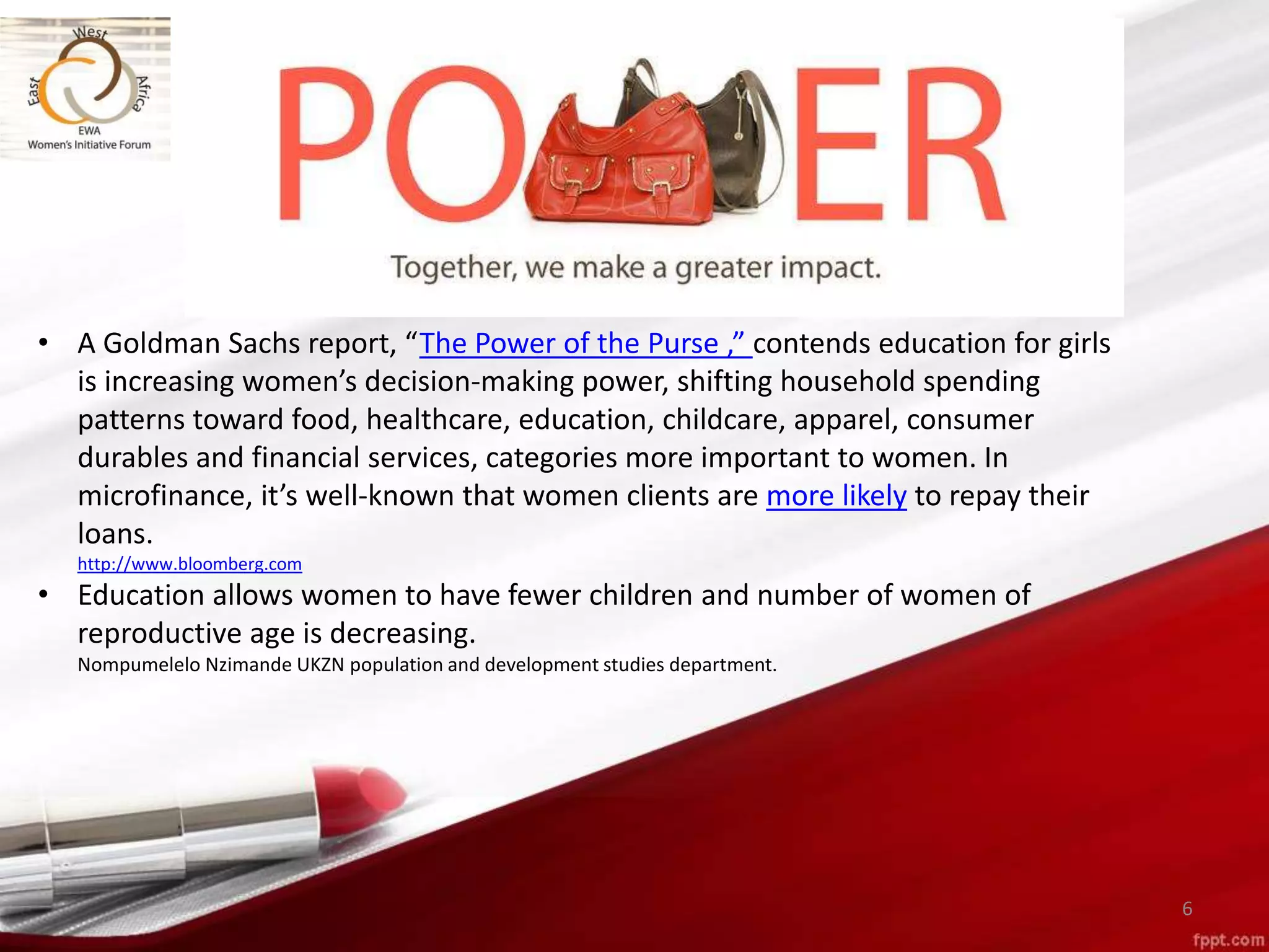 6
• A Goldman Sachs report, “The Power of the Purse ,” contends education for girls
is increasing women’s decision-making power, shifting household spending
patterns toward food, healthcare, education, childcare, apparel, consumer
durables and financial services, categories more important to women. In
microfinance, it’s well-known that women clients are more likely to repay their
loans.
http://www.bloomberg.com
• Education allows women to have fewer children and number of women of
reproductive age is decreasing.
Nompumelelo Nzimande UKZN population and development studies department.
 