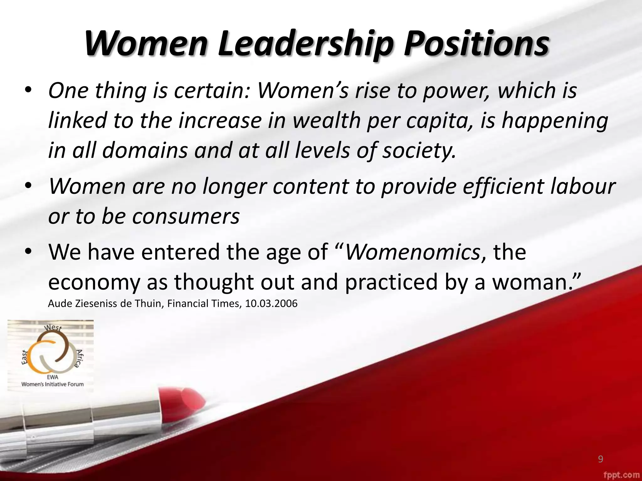 • One thing is certain: Women’s rise to power, which is
linked to the increase in wealth per capita, is happening
in all domains and at all levels of society.
• Women are no longer content to provide efficient labour
or to be consumers
• We have entered the age of “Womenomics, the
economy as thought out and practiced by a woman.”
Aude Zieseniss de Thuin, Financial Times, 10.03.2006
9
Women Leadership Positions
 