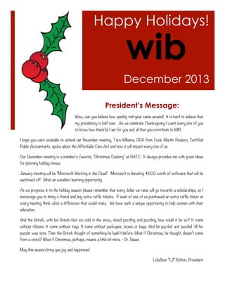 Happy Holidays!

December 2013
President’s Message:
Wow, can you believe how quickly mid-year came around! It is hard to believe that
my presidency is half over. As we celebrate Thanksgiving I want every one of you
to know how thankful I am for you and all that you contribute to WIB.
I hope you were available to attend our November meeting, Tara Williams, CPA from Cook Martin Poulson, Certified
Public Accountants, spoke about the Affordable Care Act and how it will impact every one of us.
Our December meeting is a member’s favorite, "Christmas Cooking" at BATC. It always provides me with great ideas
for planning holiday menus.
January meeting will be "Microsoft-Working in the Cloud". Microsoft is donating $600 worth of software that will be
auctioned off. What an excellent learning opportunity.
As we progress in to the holiday season please remember that every dollar we raise will go towards a scholarships, so I
encourage you to bring a friend and buy extra raffle tickets. If each of one of us purchased an extra raffle ticket at
every meeting think what a difference that would make. We have such a unique opportunity to help women with their
education.
And the Grinch, with his Grinch-feet ice cold in the snow, stood puzzling and puzzling, how could it be so? It came
without ribbons. It came without tags. It came without packages, boxes or bags. And he puzzled and puzzled 'till his
puzzler was sore. Then the Grinch thought of something he hadn't before. What if Christmas, he thought, doesn't come
from a store? What if Christmas, perhaps, means a little bit more. - Dr. Seuss
May this season bring you joy and happiness!
LolaJean “LJ” Bolton, President

 