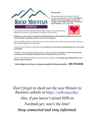 Did$you$know…$

                                                            Research published in the Journal of Pain &
                                                            Symptom Management found that: terminally-ill
                                                            patients who received hospice care lived on
                                                            average 29 days longer than those who did not
                                                            opt for hospice near the end of life.



Our Hospice Team offers specialized knowledge & support at the end of life just as
obstetricians & midwives lend support & expertise at the start of life.

Hospice can reduce anxiety in both the terminally ill patient & their family by helping them make the
most of the time remaining & achieve some level of acceptance.

When terminally ill patients make the decision to receive hospice care instead of continued curative treatment,
they avoid the dangers of over-treatment.

In-home care from a hospice team often means the patient receives greater monitoring than he or she would
in a hospital.

In addition to focusing on the physical health & comfort of a patient, our hospice team also focuses on the
emotional needs & spiritual well-being of the terminally ill & their loved ones.

Since we offer substantial support & training for family caregivers, it also helps many patients feel less of a
burden to their loved ones.

 Call$us$today$to$see$if$you$or$a$loved$one$qualify$for$Hospice$Benefits$$$$435=753=8220$




Don’t forget to check out the new Women in
 Business website at http://wib.usu.edu/
          Also, if you haven’t joined WIB on
                 Facebook yet, now’s the time!
      Stay connected and stay informed.
 