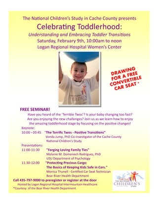 The  Na onal  Children’s  Study  in  Cache  County  presents
                      Celebra ng  Toddlerhood:  
                  Understanding  and  Embracing  Toddler  Transi ons  
                     Saturday,  February  9th,  10:00am  to  noon
                     Logan  Regional  Hospital  Women’s  Center



                                                                                              G
                                                                                         AWIN EE
                                                                                      DR A FR
                                                                                       FOR ERTIBLE
                                                                                          V
                                                                                      CON SEAT *
                                                                                        CAR



      FREE  SEMINAR!
           Have  you  heard  of  the  ‘Terrible  Twos’?  Is  your  baby  changing  too  fast?  
           Are  you  enjoying  the  new  challenges?  Join  us  as  we  learn  how  to  enjoy  
            the  amazing  toddlerhood  stage  by  focusing  on  the  posi ve  changes!
       Keynote:
       10:00  –10:45        “The  Terriﬁc  Twos  -  Posi ve  Transi ons”
                                     Vonda  Jump,  PhD  Co-Inves gator  of  the  Cache  County  
                              Na onal  Children's  Study    
       Presenta ons:
       11:00-11:30     "Forging  Loving  Family  Ties"  
                              Melanie  M.  Domenech  Rodríguez,  PhD
                              USU  Department  of  Psychology
       11:30-12:00              "Protec ng  Precious  Cargo:  
                                 The  Basics  of  Keeping  Kids  Safe  in  Cars."  
                              Monica  Thunell  -  Cer ﬁed  Car  Seat  Technician  
                              Bear  River  Health  Department
Call  435-797-9000  to  preregister  or  register  at  the  door    
            Hosted  by  Logan  Regional  Hospital  Intermountain  Healthcare
*Courtesy    of  the  Bear  River  Health  Department
 