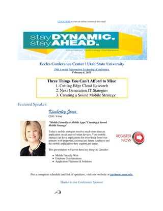 CLICK HERE to view an online version of this email.




              Eccles Conference Center | Utah State University
                          29th Annual Information Technology Conference
                                         February 6, 2013


                    Three Things You Can't Afford to Miss:
                        1. Cutting Edge Cloud Research
                        2. Next Generation IT Stategies
                        3. Creating a Sound Mobile Strategy

Featured Speaker:
                     Kimberley Jones
                     CEO, Vérité

                     "Mobile Friendly or Mobile Apps? Creating a Sound
                     Mobile Strategy"

                     Today's mobile strategies involve much more than an
                     application on an array of smart devices. Your mobile
                     strategy can have implications for everything from your
                     primary web properties, existing and future databases and
                     the mobile applications they support and serve.

                     This presentation will cover three key things to consider:

                           Mobile Friendly Web
                           Database Considerations
                           Application Platforms & Solutions



       For a complete schedule and list of speakers, visit our website at partners.usu.edu

                                Thanks to our Conference Sponsor:
 