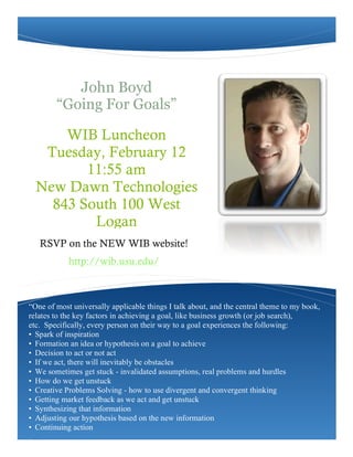 John Boyd
        “Going For Goals”

      WIB Luncheon
   Tuesday, February 12
         11:55 am
                                                                Nullam ac ipsum gravida
  New Dawn Technologies                                          sem placerat suscipit.
    843 South 100 West
          Logan
   RSVP on the NEW WIB website!
            http://wib.usu.edu/



“One of most universally applicable things I talk about, and the central theme to my book,
relates to the key factors in achieving a goal, like business growth (or job search),
etc. Specifically, every person on their way to a goal experiences the following:
• Spark of inspiration
• Formation an idea or hypothesis on a goal to achieve
• Decision to act or not act
• If we act, there will inevitably be obstacles
• We sometimes get stuck - invalidated assumptions, real problems and hurdles
• How do we get unstuck
• Creative Problems Solving - how to use divergent and convergent thinking
• Getting market feedback as we act and get unstuck
• Synthesizing that information
• Adjusting our hypothesis based on the new information
• Continuing action
 