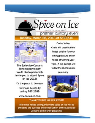 Tuesday, March 26, 2013 at 5:30 p.m.
                                         Cache Valley
                                   Chefs will present their
                                    finest cuisine for your
                                    dining pleasure and in
                                    hopes of winning your
                                   vote. A live auction will
 The Eccles Ice Center’s
   administrative staff            follow the chef awards
 would like to personally                 ceremony
invite you to attend Spice
       on Ice 2013!
It’s the place to be seen!
   Purchase tickets by
    calling 787-2288
   www.ecclesice.com
             THANK YOU FOR YOUR SUPPORT!
   The funds raised during this years Spice on Ice will be
  critical to the success and continuation of the Eccles Ice
                 Center’s community programs!
 