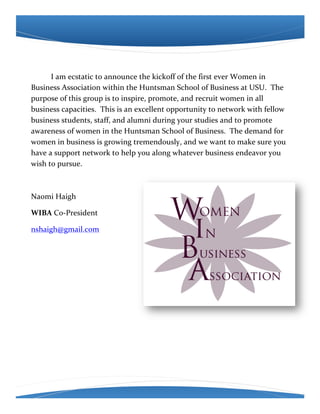 !

!     I!am!ecstatic!to!announce!the!kickoff!of!the!first!ever!Women!in!
Business!Association!within!the!Huntsman!School!of!Business!at!USU.!!The!
purpose!of!this!group!is!to!inspire,!promote,!and!recruit!women!in!all!
business!capacities.!!This!is!an!excellent!opportunity!to!network!with!fellow!
business!students,!staff,!and!alumni!during!your!studies!and!to!promote!
awareness!of!women!in!the!Huntsman!School!of!Business.!!The!demand!for!
women!in!business!is!growing!tremendously,!and!we!want!to!make!sure!you!
have!a!support!network!to!help!you!along!whatever!business!endeavor!you!
wish!to!pursue.!!!

!

Naomi!Haigh!

WIBA!CoEPresident!

nshaigh@gmail.com!

!

!

!
!
 