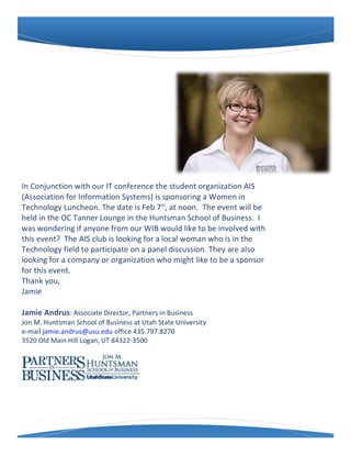 In	
  Conjunction	
  with	
  our	
  IT	
  conference	
  the	
  student	
  organization	
  AIS	
  
(Association	
  for	
  Information	
  Systems)	
  is	
  sponsoring	
  a	
  Women	
  in	
  
Technology	
  Luncheon.	
  The	
  date	
  is	
  Feb	
  7th,	
  at	
  noon.	
  	
  The	
  event	
  will	
  be	
  
held	
  in	
  the	
  OC	
  Tanner	
  Lounge	
  in	
  the	
  Huntsman	
  School	
  of	
  Business.	
  	
  I	
  
was	
  wondering	
  if	
  anyone	
  from	
  our	
  WIB	
  would	
  like	
  to	
  be	
  involved	
  with	
  
this	
  event?	
  	
  The	
  AIS	
  club	
  is	
  looking	
  for	
  a	
  local	
  woman	
  who	
  is	
  in	
  the	
  
Technology	
  field	
  to	
  participate	
  on	
  a	
  panel	
  discussion.	
  They	
  are	
  also	
  
looking	
  for	
  a	
  company	
  or	
  organization	
  who	
  might	
  like	
  to	
  be	
  a	
  sponsor	
  
for	
  this	
  event.
Thank	
  you,
Jamie

Jamie	
  Andrus:	
  Associate	
  Director,	
  Partners	
  in	
  Business	
  	
  	
  
Jon	
  M.	
  Huntsman	
  School	
  of	
  Business	
  at	
  Utah	
  State	
  University	
  	
  
e-­‐mail	
  jamie.andrus@usu.edu	
  office	
  435.797.8270
3520	
  Old	
  Main	
  Hill	
  Logan,	
  UT	
  84322-­‐3500
 