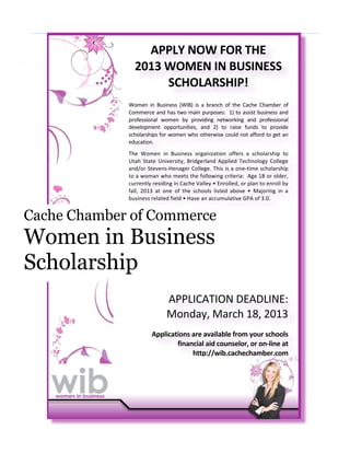 !



                   APPLY%NOW%FOR%THE%
                 2013%WOMEN%IN%BUSINESS%
                      SCHOLARSHIP!%
             !
             Women! in! Business! (WIB)! is! a! branch! of! the! Cache! Chamber! of!
             Commerce!and!has!two!main!purposes:!!1)!to!assist!business!and!
             professional! women! by! providing! networking! and! professional!
             development! opportunities,! and! 2)! to! raise! funds! to! provide!
             scholarships!for!women!who!otherwise!could!not!afford!to!get!an!
             education.!
             !

             The! Women! in! Business! organization! offers! a! scholarship! to!
             Utah! State! University,! Bridgerland! Applied! Technology! College!
             and/or!StevensIHenager!College.!This!is!a!oneItime!scholarship!
             to!a!woman!who!meets!the!following!criteria:!!Age!18!or!older,!
             currently!residing!in!Cache!Valley!•!Enrolled,!or!plan!to!enroll!by!
             fall,! 2013! at! one! of! the! schools! listed! above! •! Majoring! in! a!
             business!related!field!•!Have!an!accumulative!GPA!of!3.0.!
             !

Cache Chamber of Commerce
             !
             !


Women in Business
             !
             !
             !
             !

Scholarship  !
             !
             !
             !
             !

                              APPLICATION!DEADLINE:!
                              Monday,!March!18,!2013!
                                                                                      %
                       Applications%are%available%from%your%schools%%
                               financial%aid%counselor,%or%onMline%at%
                                    http://wib.cachechamber.com%%!
                                                                                      !
                                                                                      !
 
