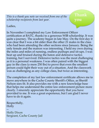 This is a thank you note we received from one of the   Thank
scholarship recipients from last year.                 you
Ladies,

In November I completed my Law Enforcement Officer
certification at BATC, thanks to a generous WIB scholarship. It was
quite a journey. The academy began in late May. On the first day it
was clear that I was a bit older than the other 21 males in the class
who had been attending the other sections since January. Being the
only female and the matron was interesting. I held my own during
the miles and miles of running, endless pushups and sit-ups. I was
beat up and bruised during the baton and defensive tactics
training, but I survived. Defensive tactics was the most challenging
as it is a personal weakness. I was often paired with the biggest
guy in the class (a mere 250 lbs) to prove that even the smallest
person could fight their way out of a situation. And the classwork
was as challenging as any college class, but twice as interesting.

The completion of my last law enforcement certificate allows me to
move anywhere in the Cache County Sheriff's Office, as Sheriff
Nelson sees fit. It also provides me with a new knowledge base
that helps me understand the entire law enforcement picture more
clearly. I sincerely appreciate the opportunity that you have
provided to me. It was a great experience, but I am glad I never
have to do it again.

Respectfully,
Holly
!--
 Holly Dixon
 Sergeant, Cache County Jail
 