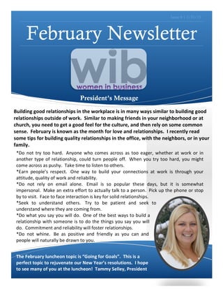 Issue 8 | 1/31/13




            February Newsletter


                                                    President’s Message
	
  
Building	
  good	
  relationships	
  in	
  the	
  workplace	
  is	
  in	
  many	
  ways	
  similar	
  to	
  building	
  good	
  
relationships	
  outside	
  of	
  work.	
  	
  Similar	
  to	
  making	
  friends	
  in	
  your	
  neighborhood	
  or	
  at	
  
church,	
  you	
  need	
  to	
  get	
  a	
  good	
  feel	
  for	
  the	
  culture,	
  and	
  then	
  rely	
  on	
  some	
  common	
  
sense.	
  	
  February	
  is	
  known	
  as	
  the	
  month	
  for	
  love	
  and	
  relationships.	
  	
  I	
  recently	
  read	
  
some	
  tips	
  for	
  building	
  quality	
  relationships	
  in	
  the	
  office,	
  with	
  the	
  neighbors,	
  or	
  in	
  your	
  
family.	
  	
  	
  
 *Do	
   not	
   try	
   too	
   hard.	
  	
   Anyone	
   who	
   comes	
   across	
   as	
   too	
   eager,	
   whether	
   at	
   work	
   or	
   in	
  
 another	
   type	
   of	
   relationship,	
   could	
   turn	
   people	
   off.	
  	
   When	
   you	
   try	
   too	
   hard,	
   you	
   might	
  
 come	
  across	
  as	
  pushy.	
  	
  Take	
  time	
  to	
  listen	
  to	
  others.	
  
 *Earn	
   people’s	
   respect.	
  	
   One	
   way	
   to	
   build	
   your	
   connections	
   at	
   work	
   is	
   through	
   your	
  
 attitude,	
  quality	
  of	
  work	
  and	
  reliability.	
  	
  
 *Do	
   not	
   rely	
   on	
   email	
   alone.	
  	
   Email	
   is	
   so	
   popular	
   these	
   days,	
   but	
   it	
   is	
   somewhat	
  
 impersonal.	
  	
   Make	
  an	
  extra	
  effort	
  to	
  actually	
  talk	
  to	
  a	
  person.	
  	
   Pick	
  up	
  the	
  phone	
  or	
  stop	
  
 by	
  to	
  visit.	
  	
  Face	
  to	
  face	
  interaction	
  is	
  key	
  for	
  solid	
  relationships.	
  
 *Seek	
   to	
   understand	
   others.	
  	
   Try	
   to	
   be	
   patient	
   and	
   seek	
   to	
  
 understand	
  where	
  they	
  are	
  coming	
  from.	
  	
  
 *Do	
  what	
  you	
  say	
  you	
  will	
  do.	
  	
   One	
  of	
  the	
  best	
  ways	
  to	
  build	
  a	
  
 relationship	
   with	
   someone	
   is	
   to	
   do	
   the	
   things	
   you	
   say	
   you	
   will	
  
 do.	
  	
  Commitment	
  and	
  reliability	
  will	
  foster	
  relationships.	
  	
  
 *Do	
   not	
   whine.	
  	
   Be	
   as	
   positive	
   and	
   friendly	
   as	
   you	
   can	
   and	
  
 people	
  will	
  naturally	
  be	
  drawn	
  to	
  you.	
  	
  	
  
 	
  	
  

 The	
  February	
  luncheon	
  topic	
  is	
  “Going	
  for	
  Goals”.	
  	
  This	
  is	
  a	
  
 perfect	
  topic	
  to	
  rejuvenate	
  our	
  New	
  Year’s	
  resolutions.	
  	
  I	
  hope	
  
 to	
  see	
  many	
  of	
  you	
  at	
  the	
  luncheon!	
  	
  Tammy	
  Selley,	
  President	
  
 