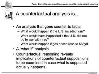 A counterfactual analysis is… An analysis that goes counter to facts. What would happen if the U.S. invaded Iran? What would have happened if the U.S. did not go to war with Iraq? What would happen if gas prices rose to $6/gal. A “what if” analysis. Counterfactual reasoning reveals implications of counterfactual suppositions to be examined in case what is supposed actually happens. 