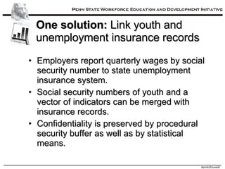 One solution:  Link youth and unemployment insurance records Employers report quarterly wages by social security number to state unemployment insurance system. Social security numbers of youth and a vector of indicators can be merged with insurance records. Confidentiality is preserved by procedural security buffer as well as by statistical means. 