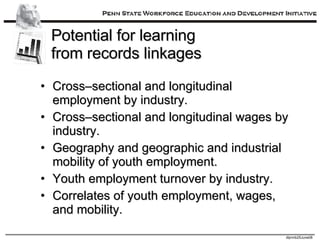 Potential for learning  from records linkages Cross–sectional and longitudinal employment by industry. Cross–sectional and longitudinal wages by industry. Geography and geographic and industrial mobility of youth employment. Youth employment turnover by industry. Correlates of youth employment, wages, and mobility. 