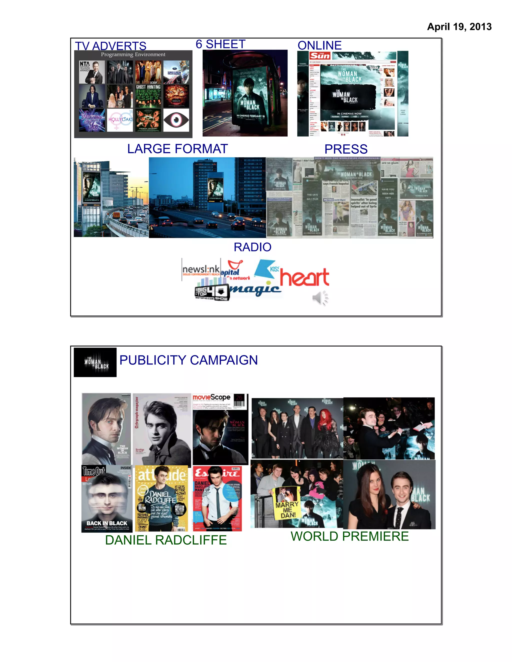 April 19, 2013
TV ADVERTS     6 SHEET         ONLINE




       LARGE FORMAT               PRESS




                       RADIO




      PUBLICITY CAMPAIGN




    DANIEL RADCLIFFE           WORLD PREMIERE
 