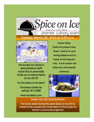 Tuesday, March 26, 2013 at 5:30 p.m.
                                         Cache Valley
                                   Chefs will present their
                                    finest cuisine for your
                                    dining pleasure and in
                                    hopes of winning your
                                   vote. A live auction will
 The Eccles Ice Center’s
   administrative staff            follow the chef awards
 would like to personally                 ceremony
invite you to attend Spice
       on Ice 2013!
It’s the place to be seen!
   Purchase tickets by
    calling 787-2288
   www.ecclesice.com
             THANK YOU FOR YOUR SUPPORT!
   The funds raised during this years Spice on Ice will be
  critical to the success and continuation of the Eccles Ice
                 Center’s community programs!
 