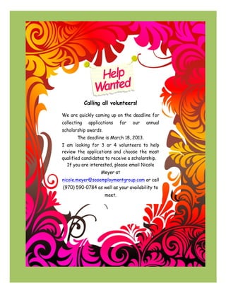 !!!!!!!!!!!!!!!!!!!!!!!!!!!!!!!!!!!!!

!!!!!!!!!!!!!!!!!!!!!!!!!!!!!!!!!!!!!!!!!!!!!!!!!!!!!!!!!!!!!!!!

!

!




!!!!!!!!!!!!!!!!!!!!!!!!!!!!!!!!!!!!!!!!!!!!!!!!!!!!!!!!!!!!!!                             !
                                                                 Calling all volunteers!

                                        We are quickly coming up on the deadline for
                                        collecting                 applications   for   our    annual
                                        scholarship awards.
                                                       The deadline is March 18, 2013.
                                        I am looking for 3 or 4 volunteers to help
                                        review the applications and choose the most
                                        qualified candidates to receive a scholarship.
                                          If you are interested, please email Nicole
                                                                         Meyer at
                                        nicole.meyer@sosemploymentgroup.com or call
                                        (970) 590-0784 as well as your availability to
                                                                          meet.
 