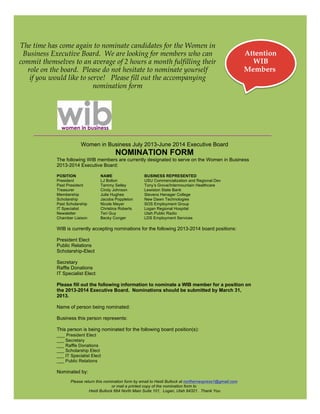 The time has come again to nominate candidates for the Women in
 Business Executive Board. We are looking for members who can                                                   Attention
commit themselves to an average of 2 hours a month fulfilling their                                               WIB
  role on the board. Please do not hesitate to nominate yourself                                                Members
   if you would like to serve! Please fill out the accompanying
                          nomination form




                        Women in Business July 2013-June 2014 Executive Board
                                           NOMINATION FORM
            The following WIB members are currently designated to serve on the Women in Business
            2013-2014 Executive Board:

            POSITION               NAME                   BUSINESS REPRESENTED
            President              LJ Bolton              USU Commercialization and Regional Dev
            Past President         Tammy Selley           Tony’s Grove/Intermountain Healthcare
            Treasurer              Cindy Johnson          Lewiston State Bank
            Membership             Julie Hughes           Stevens Henager College
            Scholarship            Jacoba Poppleton       New Dawn Technologies
            Past Scholarship       Nicole Meyer           SOS Employment Group
            IT Specialist          Christina Roberts      Logan Regional Hospital
            Newsletter             Teri Guy               Utah Public Radio
            Chamber Liaison        Becky Conger           LDS Employment Services

            WIB is currently accepting nominations for the following 2013-2014 board positions:

            President Elect
            Public Relations
            Scholarship-Elect

            Secretary
            Raffle Donations
            IT Specialist Elect

            Please fill out the following information to nominate a WIB member for a position on
            the 2013-2014 Executive Board. Nominations should be submitted by March 31,
            2013.

            Name of person being nominated:

            Business this person represents:

            This person is being nominated for the following board position(s):
            ___ President Elect
            ___ Secretary
            ___ Raffle Donations
            ___ Scholarship Elect
            ___ IT Specialist Elect
            ___ Public Relations

            Nominated by:
                   Please return this nomination form by email to Heidi Bullock at northernexpress1@gmail.com
                                          or mail a printed copy of the nomination form to
                             Heidi Bullock 664 North Main Suite 101, Logan, Utah 84321. Thank You
 