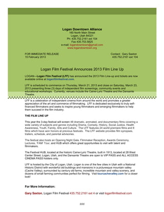 Logan Downtown Alliance
                                      160 North Main Street
                                        Logan, Utah 84321
                                   Ph: 435.752.2161 ext 104
                                         Fax 435.753.5825
                               e-mail: logandowntown@gmail.com
                                   www.logandowntown.org

FOR IMMEDIATE RELEASE                                                     Contact: Gary Saxton
15 February 2013                                                           435.752.2161 ext 104



             Logan Film Festival Announces 2013 Film Line Up
LOGAN—Logan Film Festival (LFF) has announced the 2013 Film Line-up and tickets are now
available online at loganfilmfestival.com.

LFF is scheduled to commence on Thursday, March 21, 2013 and close on Saturday, March 23,
2013 presenting three (3) days of independent film screenings, community events and
educational workshops. Currently, venues include the Caine-Lyric Theatre and the Dansante
Theatre.

LFF is a celebration of independent cinema from around the world and promotes a greater
appreciation of the art and commerce of filmmaking. LFF is dedicated exclusively to truly self-
financed filmmakers and seeks to inspire young filmmakers and emerging filmmakers to help
them succeed in the film industry.

THE FILM LINE UP

This year the 3-day festival will screen 48 dramatic, animated, and documentary films covering a
wide variety of subjects and genres including Drama, Comedy, History, Social Justice, Health
Awareness, Youth, Family, Arts and Culture. The LFF features 24 world premiere films and 8
films which have won honors at previous festivals. The LFF website provides film synopses,
trailers, schedule, and parental advisories.

The festival also hosts an Opening Night Gala, Filmmaker Reception, Awards Ceremony,
Lectures, ‘FAM’ Tour, and HUB which offers great opportunities to visit with talent and
filmmakers.

The Festival HUB, located at the historic Caine-Lyric Theatre, built in 1913, located at 28 West
Center Street, Logan, Utah, and the Dansante Theatre are open to VIP PASS and ALL ACCESS
CINEMA PASS holders only.

LFF is hosted by the City of Logan, Utah. Logan is one of the few cities in Utah with a National
Historic District with wonderful old buildings and mansions in a picturesque mountain valley
(Cache Valley), surrounded by century old farms, incredible mountain and valley scenery, and
dozens of small farming communities perfect for filming. Visit tourcachevalley.com for a closer
look!


For More Information:

Gary Saxton, Logan Film Festival 435.752.2161 ext 4 or visit loganfilmfestival.com


                                               ###
 