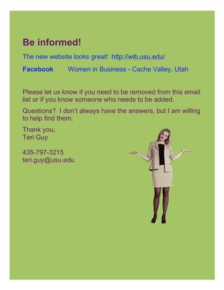 Be informed!
The new website looks great! http://wib.usu.edu/
Facebook       Women in Business - Cache Valley, Utah
	
  
Please let us know if you need to be removed from this email
list or if you know someone who needs to be added.
Questions? I don’t always have the answers, but I am willing
to help find them.
Thank you,
Teri Guy

435-797-3215
teri.guy@usu.edu
 