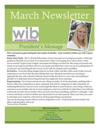 Issue 9 | 2/4/13




   March Newsletter

              President’s Message
We’ve focused on goal setting the last couple of months. I just wanted to follow-up with a quick
reminder.
Know Your Goals - We've all heard this before, but as time goes on we forget our goals, or they get
pushed to the back of our mind. If we don't know where we're going, how will we know when
we've arrived? A goal is just a target, and targets are things we strive for, they keep us focused and
intent on moving toward them. Review your goals and check how close you are to reaching them. If
you haven't set yourself goals then you're at sea with no compass and no paddles.
Be Positive - Everyday things happen that set us back a little, and they often seem to take on more
importance in our lives than the good things that occur. Remind yourself every morning to
approach the day with a positive attitude, based on the fact that it is a new day and anything is
possible. It is important not to bring forward any negativity from yesterday.
Keep Learning - Try to learn at least one new thing everyday. It can be absolutely anything; take a
look at what your competition is up to; randomly look at how companies in other industries are
marketing themselves and see if you could adapt the ideas to your business; read a blog written by
someone in your market; ask one of your employees what you could do to make them more efficient
in their job. It really doesn't matter what you learn, but learn something, and here's a thought - write
it down and keep a record of all this new information in an ideas journal. Then, next time you want
to stimulate your creativity, refer back to all those great things you learned.
You are all amazing women and are such an inspiration to me. I look forward each month to be
able to rub shoulders with you!
Tammy Selley, President

                                          March Luncheon
                           "Cache Valley Travel"!Tuesday, March 12, 2013
                                             11:55 am
                                          Golden Corral
                                       Speaker: Julie Holist
                                    RSVP: http://wib.usu.edu/
 