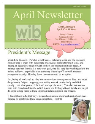 Issue 10 | 3/2/13




     April Newsletter
                                                  April Luncheon
                                                 April 9th at 11:55 am

                                                   Tony’s Grove
                                                   Garden Center
                                               3915 North US Hwy 91
                                                     Hyde Park
                                              RSVP: http://wib.usu.edu/



President’s Message
Work-Life Balance: It's what we all want... balancing work and life to ensure
enough time is spent with the people or activities that matter most to us, and
having an acceptable level of work to meet our financial and ego needs. A
balance between the two is a hard-won goal, one that very few working adults are
able to achieve... especially in an economy where layoffs at work threaten
everyone's security. Slowing down doesn't seem to be an option.

But, being all work and no play has some serious consequences. First, and most
dangerous is fatigue... sapping your ability to work productively and think
clearly... not what you need for ideal work performance. You also lose out on
time with friends and family, which leaves you feeling left out, lonely and might
do some lasting harm to these important relationships in the process.

It doesn't have to be that way - we can have a more even work/rest-of-our-lives
balance by employing these seven smart tips. (cont’d)
 