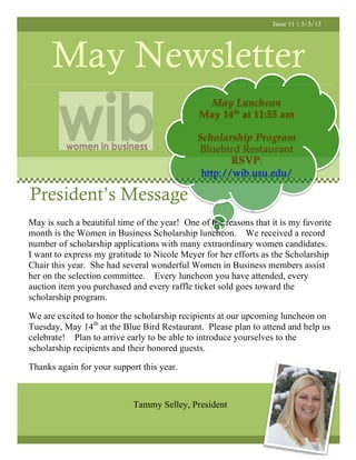 Issue 11 | 5/3/13
May Newsletter
President’s Message
May Luncheon
May 14th
at 11:55 am
Scholarship Program
Bluebird Restaurant
RSVP:
http://wib.usu.edu/
May is such a beautiful time of the year! One of the reasons that it is my favorite
month is the Women in Business Scholarship luncheon. We received a record
number of scholarship applications with many extraordinary women candidates.
I want to express my gratitude to Nicole Meyer for her efforts as the Scholarship
Chair this year. She had several wonderful Women in Business members assist
her on the selection committee. Every luncheon you have attended, every
auction item you purchased and every raffle ticket sold goes toward the
scholarship program.
We are excited to honor the scholarship recipients at our upcoming luncheon on
Tuesday, May 14th
at the Blue Bird Restaurant. Please plan to attend and help us
celebrate! Plan to arrive early to be able to introduce yourselves to the
scholarship recipients and their honored guests.
Thanks again for your support this year.
Tammy Selley, President
 