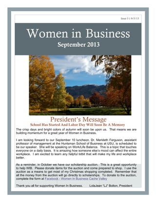 Women in Business
President’s Message
School Has Started And Labor Day Will Soon Be A Memory
Issue 3 | 9/5/13
September 2013
The crisp days and bright colors of autumn will soon be upon us. That means we are
building momentum for a great year of Women in Business.
I am looking forward to our September 10 luncheon. Dr. Merideth Ferguson, assistant
professor of management at the Huntsman School of Business at USU, is scheduled to
be our speaker. She will be speaking on Work/Life Balance. This is a topic that touches
everyone on a daily basis. It is amazing how someone else’s mood can affect the entire
workplace. I am excited to learn any helpful tidbit that will make my life and workplace
better.
As a reminder, in October we have our scholarship auction. This is a great opportunity
to help WIB. Please donate items for the auction and come prepared to shop. I use the
auction as a means to get most of my Christmas shopping completed. Remember that
all the money from the auction will go directly to scholarships. To donate to the auction,
complete the form at Facebook - Women In Business Cache Valley
Thank you all for supporting Women In Business. LolaJean “LJ” Bolton, President
 