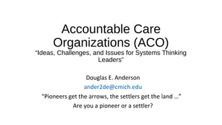 Accountable Care
Organizations (ACO)
“Ideas, Challenges, and Issues for Systems Thinking
Leaders”
Douglas E. Anderson
ander2de@cmich.edu
“Pioneers get the arrows, the settlers get the land …”
Are you a pioneer or a settler?
 