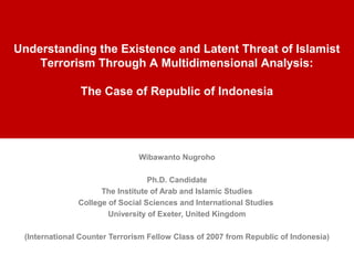 Wibawanto Nugroho
Ph.D. Candidate
The Institute of Arab and Islamic Studies
College of Social Sciences and International Studies
University of Exeter, United Kingdom
(International Counter Terrorism Fellow Class of 2007 from Republic of Indonesia)
Understanding the Existence and Latent Threat of Islamist
Terrorism Through A Multidimensional Analysis:
The Case of Republic of Indonesia
 