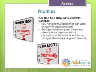 Assess
Priorities
Pick One Area Of Need To Start With.
Consider:
• Low hanging fruit (area that can yield
an easy win/quick success)
• Existing champions (area where you
already have buy-in – clinical
champions or financial incentives or
strong partners or existing investments)
 
