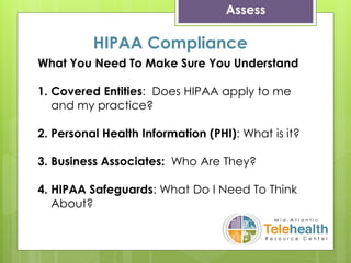 Assess
What You Need To Make Sure You Understand
1. Covered Entities: Does HIPAA apply to me
and my practice?
2. Personal Health Information (PHI): What is it?
3. Business Associates: Who Are They?
4. HIPAA Safeguards: What Do I Need To Think
About?
HIPAA Compliance
 
